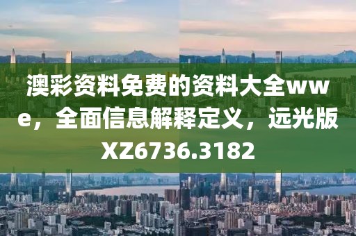 澳彩资料免费的资料大全wwe，全面信息解释定义，远光版XZ6736.3182