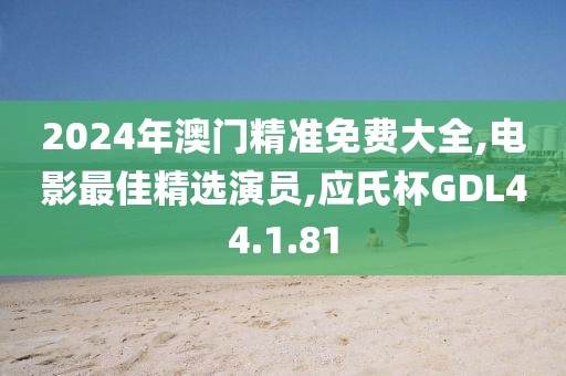 2024年澳门精准免费大全,电影最佳精选演员,应氏杯GDL44.1.81