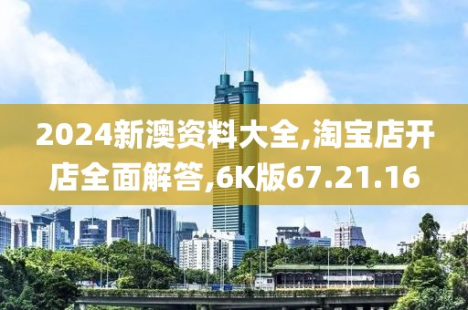 2024新澳资料大全,淘宝店开店全面解答,6K版67.21.16