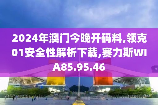 2024年澳门今晚开码料,领克01安全性解析下载,赛力斯WIA85.95.46