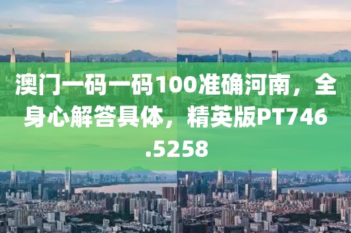 澳门一码一码100准确河南，全身心解答具体，精英版PT746.5258
