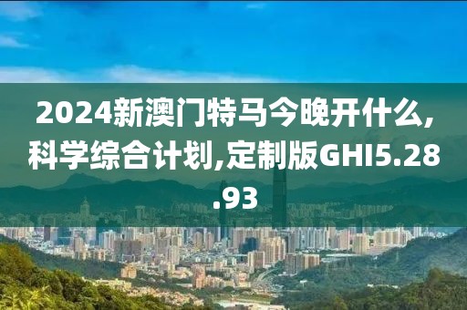 2024新澳门特马今晚开什么,科学综合计划,定制版GHI5.28.93