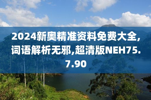 2024新奥精准资料免费大全,词语解析无邪,超清版NEH75.7.90