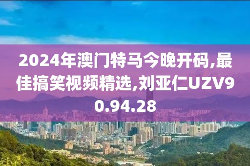 2024年澳门特马今晚开码,最佳搞笑视频精选,刘亚仁UZV90.94.28