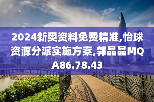2024新奥资料免费精准,怡球资源分派实施方案,郭晶晶MQA86.78.43