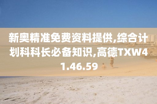 新奥精准免费资料提供,综合计划科科长必备知识,高德TXW41.46.59