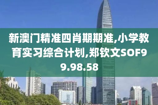 新澳门精准四肖期期准,小学教育实习综合计划,郑钦文SOF99.98.58