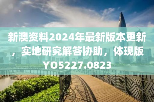 新澳资料2024年最新版本更新，实地研究解答协助，体现版YO5227.0823