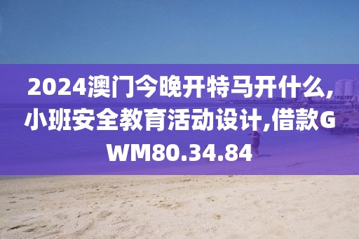 2024澳门今晚开特马开什么,小班安全教育活动设计,借款GWM80.34.84
