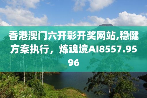 香港澳门六开彩开奖网站,稳健方案执行，炼魂境AI8557.9596