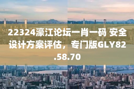 22324濠江论坛一肖一码 安全设计方案评估，专门版GLY82.58.70
