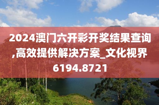 2024澳门六开彩开奖结果查询,高效提供解决方案_文化视界6194.8721