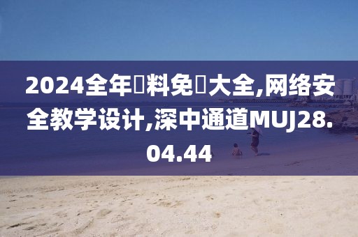 2024全年資料免費大全,网络安全教学设计,深中通道MUJ28.04.44