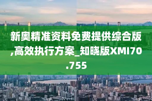 新奥精准资料免费提供综合版,高效执行方案_知晓版XMI70.755