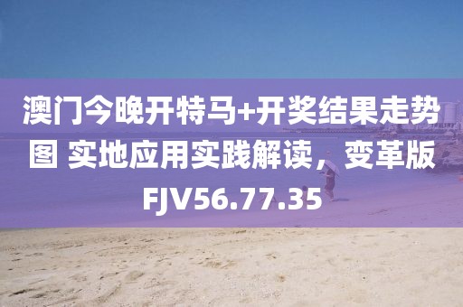 澳门今晚开特马+开奖结果走势图 实地应用实践解读，变革版FJV56.77.35
