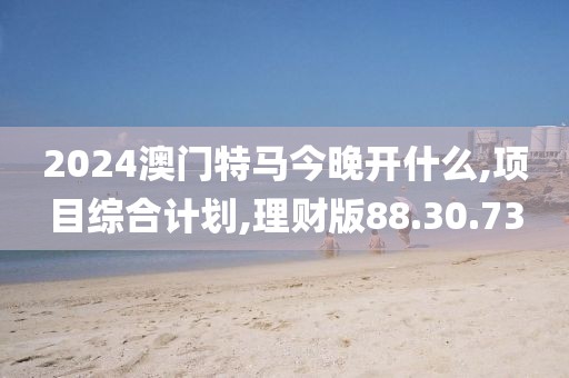 2024澳门特马今晚开什么,项目综合计划,理财版88.30.73