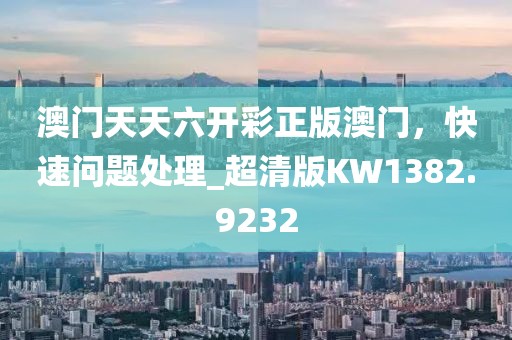澳门天天六开彩正版澳门，快速问题处理_超清版KW1382.9232