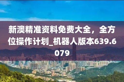 新澳精准资料免费大全，全方位操作计划_机器人版本639.6079