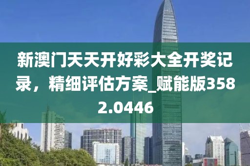 新澳门天天开好彩大全开奖记录，精细评估方案_赋能版3582.0446