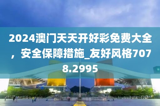 2024澳门天天开好彩免费大全，安全保障措施_友好风格7078.2995