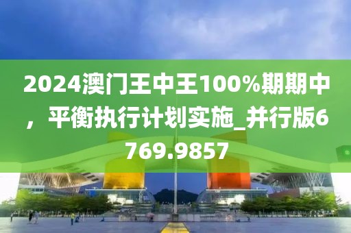 2024澳门王中王100%期期中，平衡执行计划实施_并行版6769.9857