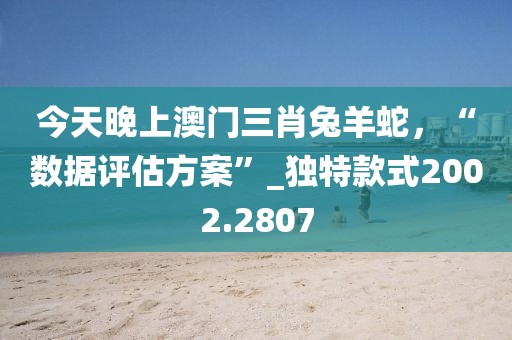 今天晚上澳门三肖兔羊蛇，“数据评估方案”_独特款式2002.2807