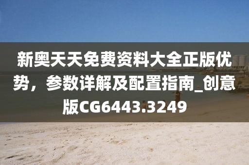 新奥天天免费资料大全正版优势，参数详解及配置指南_创意版CG6443.3249