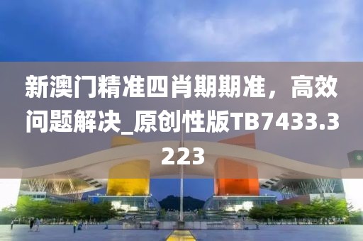新澳门精准四肖期期准，高效问题解决_原创性版TB7433.3223