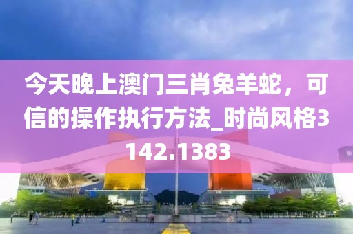 今天晚上澳门三肖兔羊蛇，可信的操作执行方法_时尚风格3142.1383