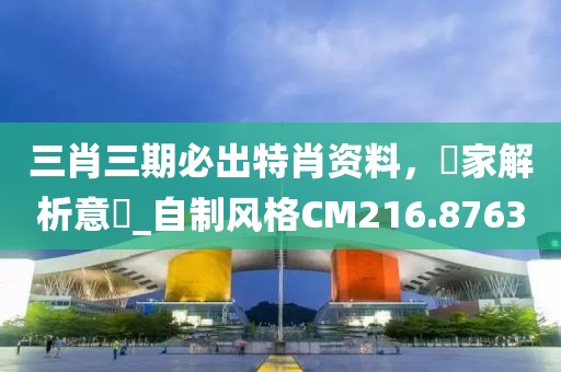 三肖三期必出特肖资料，專家解析意見_自制风格CM216.8763