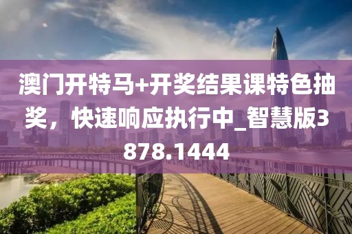澳门开特马+开奖结果课特色抽奖，快速响应执行中_智慧版3878.1444