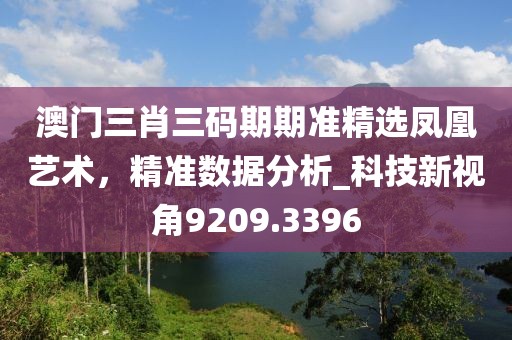 澳门三肖三码期期准精选凤凰艺术，精准数据分析_科技新视角9209.3396