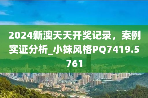 2024新澳天天开奖记录，案例实证分析_小妹风格PQ7419.5761