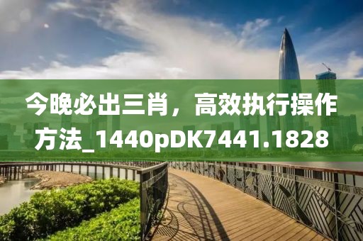 今晚必出三肖，高效执行操作方法_1440pDK7441.1828