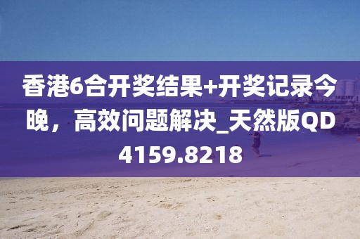 香港6合开奖结果+开奖记录今晚，高效问题解决_天然版QD4159.8218