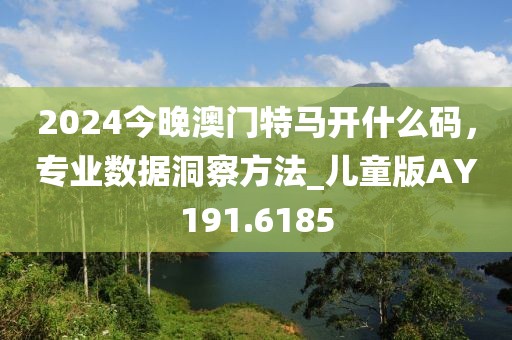2024今晚澳门特马开什么码，专业数据洞察方法_儿童版AY191.6185