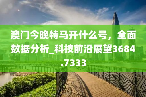 澳门今晚特马开什么号，全面数据分析_科技前沿展望3684.7333