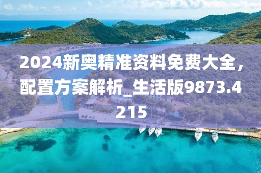 2024新奥精准资料免费大全，配置方案解析_生活版9873.4215