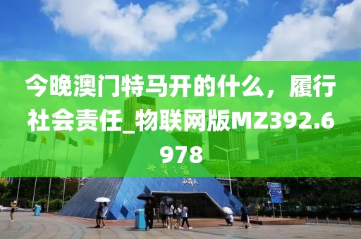 今晚澳门特马开的什么，履行社会责任_物联网版MZ392.6978