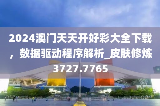 2024澳门天天开好彩大全下载，数据驱动程序解析_皮肤修炼3727.7765