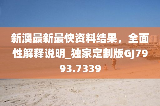 新澳最新最快资料结果，全面性解释说明_独家定制版GJ7993.7339