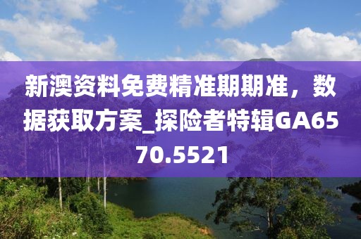 新澳资料免费精准期期准，数据获取方案_探险者特辑GA6570.5521