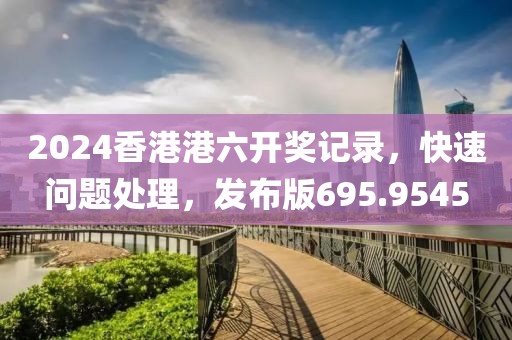 2024香港港六开奖记录，快速问题处理，发布版695.9545