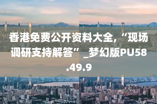 香港免费公开资料大全,“现场调研支持解答”_梦幻版PU58.49.9