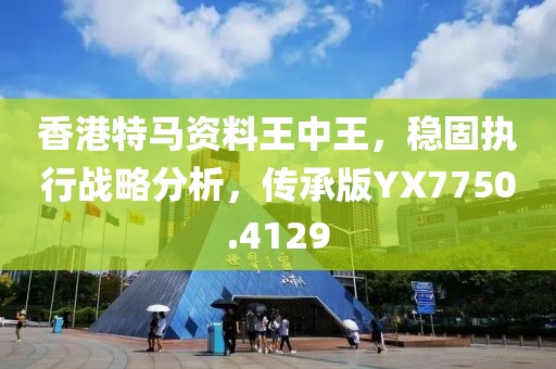 香港特马资料王中王，稳固执行战略分析，传承版YX7750.4129