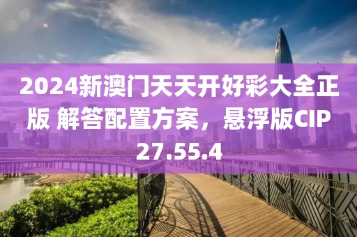 2024新澳门天天开好彩大全正版 解答配置方案，悬浮版CIP27.55.4