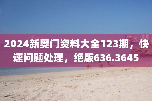 2024新奥门资料大全123期，快速问题处理，绝版636.3645