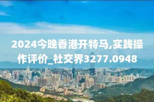 2024今晚香港开特马,实践操作评价_社交界3277.0948