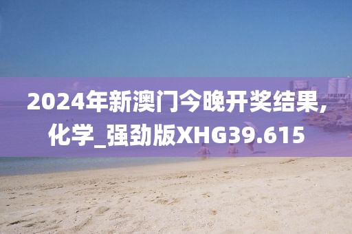 2024年新澳门今晚开奖结果,化学_强劲版XHG39.615